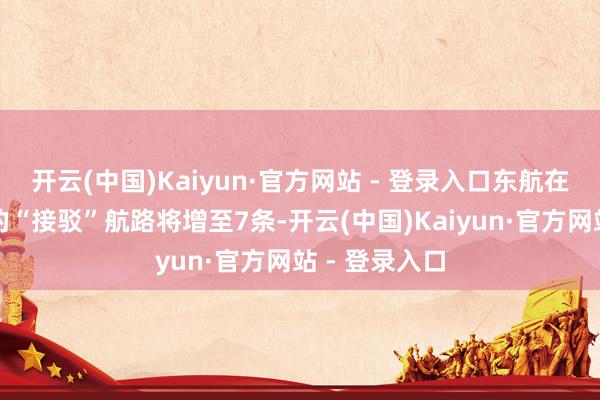 开云(中国)Kaiyun·官方网站 - 登录入口东航在长三角地区的“接驳”航路将增至7条-开云(中国)Kaiyun·官方网站 - 登录入口