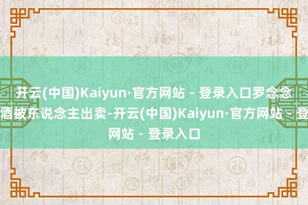 开云(中国)Kaiyun·官方网站 - 登录入口罗念念举因醉酒被东说念主出卖-开云(中国)Kaiyun·官方网站 - 登录入口
