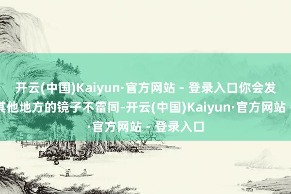 开云(中国)Kaiyun·官方网站 - 登录入口你会发现它们跟其他地方的镜子不雷同-开云(中国)Kaiyun·官方网站 - 登录入口
