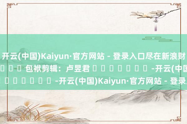 开云(中国)Kaiyun·官方网站 - 登录入口尽在新浪财经APP            						包袱剪辑：卢昱君 							-开云(中国)Kaiyun·官方网站 - 登录入口
