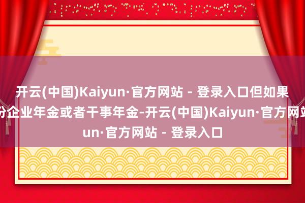 开云(中国)Kaiyun·官方网站 - 登录入口但如果说你莫得这份企业年金或者干事年金-开云(中国)Kaiyun·官方网站 - 登录入口