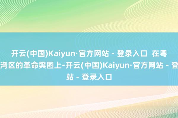 开云(中国)Kaiyun·官方网站 - 登录入口 在粤港澳大湾区的革命舆图上-开云(中国)Kaiyun·官方网站 - 登录入口