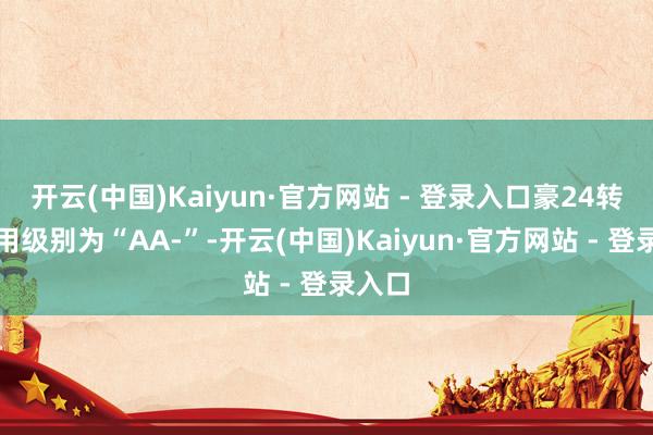 开云(中国)Kaiyun·官方网站 - 登录入口豪24转债信用级别为“AA-”-开云(中国)Kaiyun·官方网站 - 登录入口