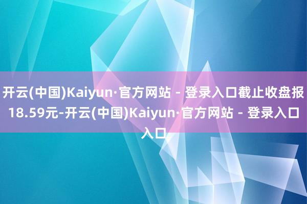 开云(中国)Kaiyun·官方网站 - 登录入口截止收盘报18.59元-开云(中国)Kaiyun·官方网站 - 登录入口