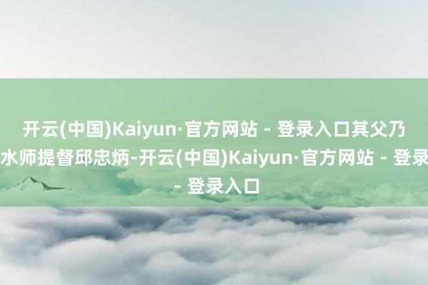开云(中国)Kaiyun·官方网站 - 登录入口其父乃前净水师提督邱忠炳-开云(中国)Kaiyun·官方网站 - 登录入口