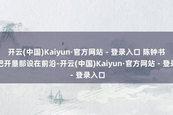 开云(中国)Kaiyun·官方网站 - 登录入口 陈钟书硬是把开垦部设在前沿-开云(中国)Kaiyun·官方网站 - 登录入口