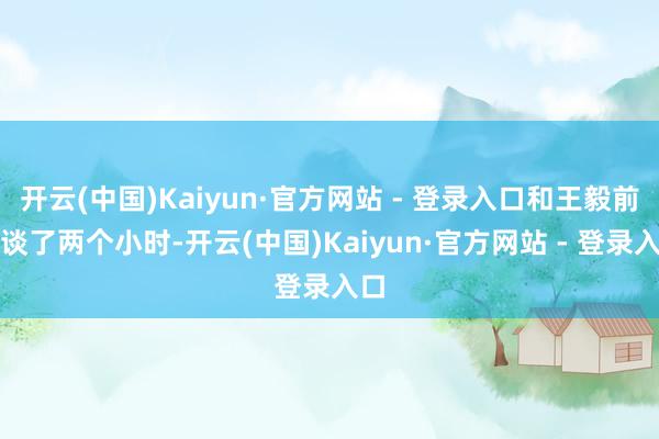 开云(中国)Kaiyun·官方网站 - 登录入口和王毅前后谈了两个小时-开云(中国)Kaiyun·官方网站 - 登录入口