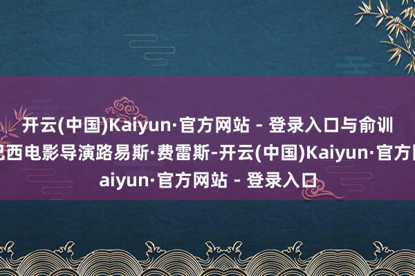 开云(中国)Kaiyun·官方网站 - 登录入口与俞训诲同机的还有巴西电影导演路易斯·费雷斯-开云(中国)Kaiyun·官方网站 - 登录入口