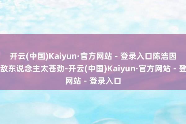 开云(中国)Kaiyun·官方网站 - 登录入口陈浩因为发怵敌东说念主太苍劲-开云(中国)Kaiyun·官方网站 - 登录入口