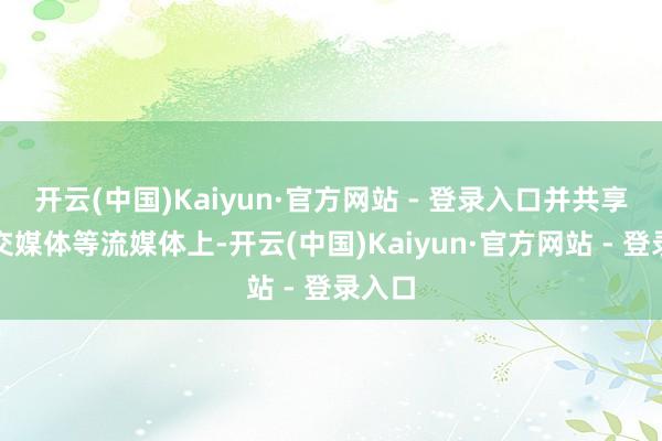 开云(中国)Kaiyun·官方网站 - 登录入口并共享到外交媒体等流媒体上-开云(中国)Kaiyun·官方网站 - 登录入口