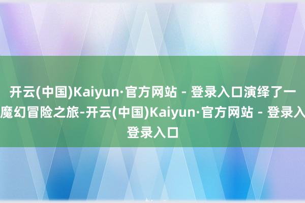 开云(中国)Kaiyun·官方网站 - 登录入口演绎了一场魔幻冒险之旅-开云(中国)Kaiyun·官方网站 - 登录入口