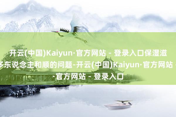 开云(中国)Kaiyun·官方网站 - 登录入口保湿滋养亦然好多东说念主和顺的问题-开云(中国)Kaiyun·官方网站 - 登录入口