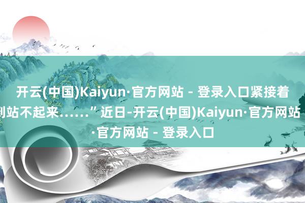 开云(中国)Kaiyun·官方网站 - 登录入口紧接着左腿麻痹到站不起来……”近日-开云(中国)Kaiyun·官方网站 - 登录入口
