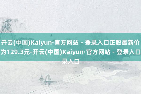 开云(中国)Kaiyun·官方网站 - 登录入口正股最新价为129.3元-开云(中国)Kaiyun·官方网站 - 登录入口