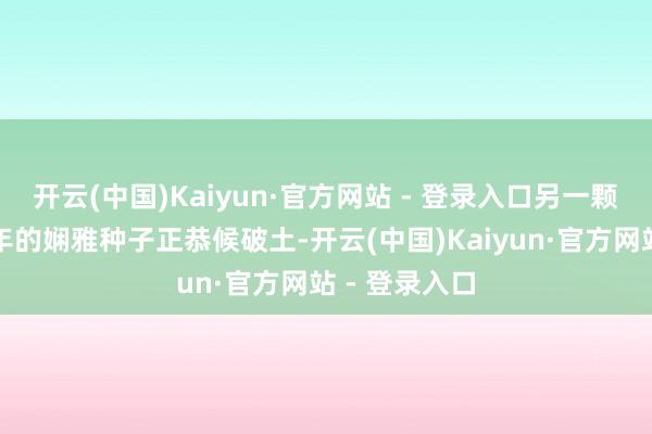 开云(中国)Kaiyun·官方网站 - 登录入口另一颗千里睡三千年的娴雅种子正恭候破土-开云(中国)Kaiyun·官方网站 - 登录入口