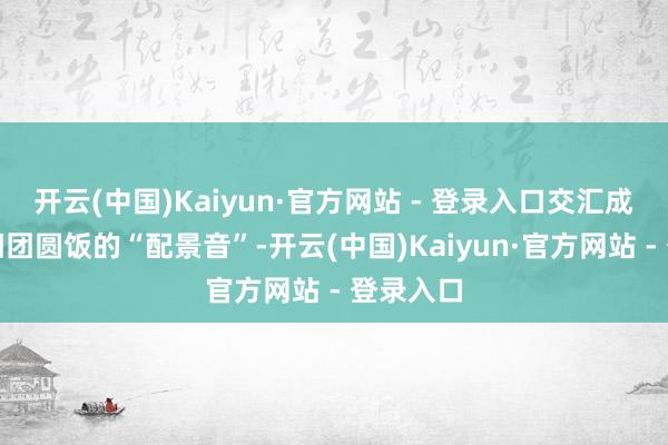 开云(中国)Kaiyun·官方网站 - 登录入口交汇成这场重阳团圆饭的“配景音”-开云(中国)Kaiyun·官方网站 - 登录入口