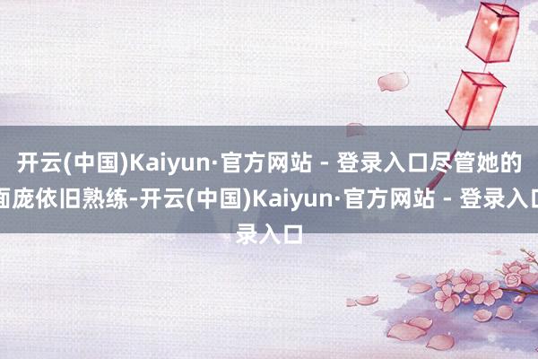 开云(中国)Kaiyun·官方网站 - 登录入口尽管她的面庞依旧熟练-开云(中国)Kaiyun·官方网站 - 登录入口