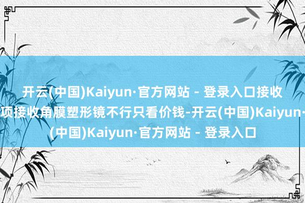 开云(中国)Kaiyun·官方网站 - 登录入口接收角膜塑形镜的矜重事项接收角膜塑形镜不行只看价钱-开云(中国)Kaiyun·官方网站 - 登录入口