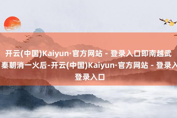 开云(中国)Kaiyun·官方网站 - 登录入口即南越武帝 秦朝消一火后-开云(中国)Kaiyun·官方网站 - 登录入口