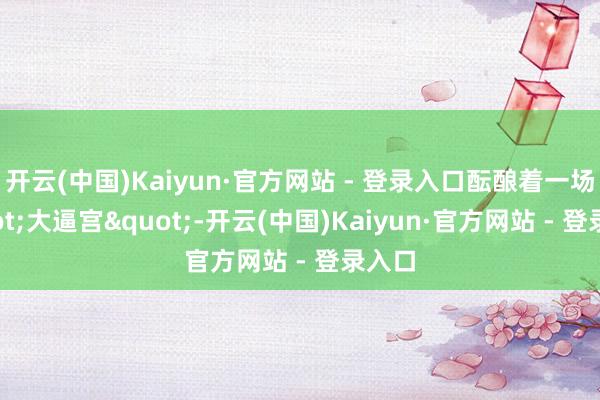 开云(中国)Kaiyun·官方网站 - 登录入口酝酿着一场"大逼宫"-开云(中国)Kaiyun·官方网站 - 登录入口