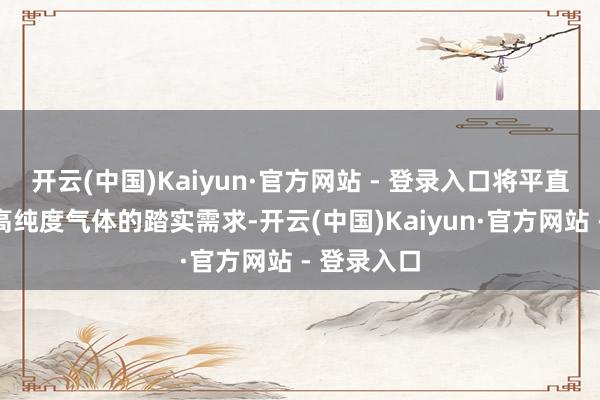开云(中国)Kaiyun·官方网站 - 登录入口将平直创造对超高纯度气体的踏实需求-开云(中国)Kaiyun·官方网站 - 登录入口