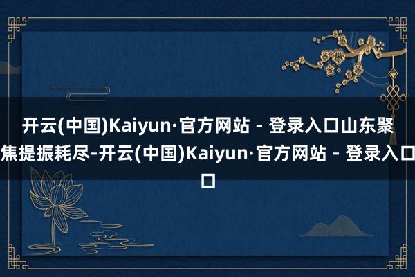 开云(中国)Kaiyun·官方网站 - 登录入口　　山东聚焦提振耗尽-开云(中国)Kaiyun·官方网站 - 登录入口