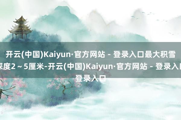 开云(中国)Kaiyun·官方网站 - 登录入口最大积雪深度2～5厘米-开云(中国)Kaiyun·官方网站 - 登录入口