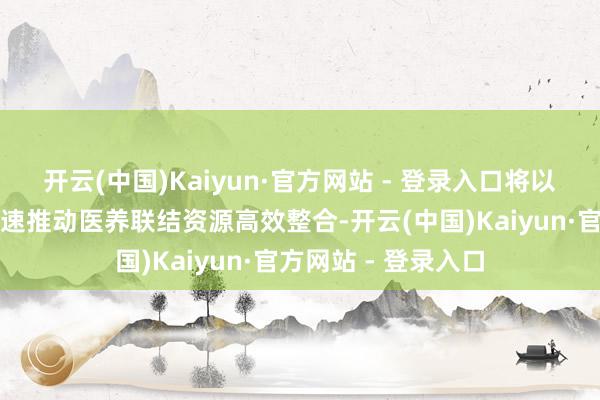 开云(中国)Kaiyun·官方网站 - 登录入口将以地市一级为单元加速推动医养联结资源高效整合-开云(中国)Kaiyun·官方网站 - 登录入口
