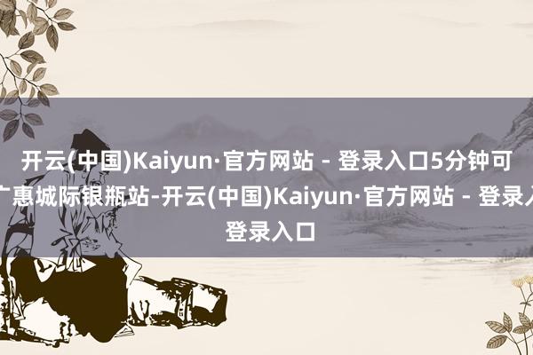 开云(中国)Kaiyun·官方网站 - 登录入口5分钟可达广惠城际银瓶站-开云(中国)Kaiyun·官方网站 - 登录入口