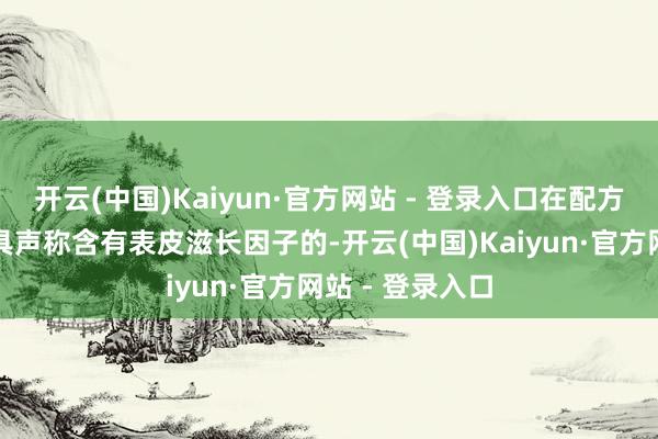 开云(中国)Kaiyun·官方网站 - 登录入口在配方中添加好像家具声称含有表皮滋长因子的-开云(中国)Kaiyun·官方网站 - 登录入口
