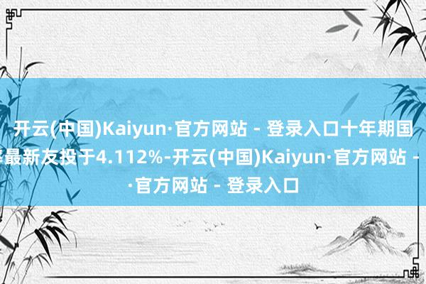 开云(中国)Kaiyun·官方网站 - 登录入口十年期国债收益率最新友投于4.112%-开云(中国)Kaiyun·官方网站 - 登录入口