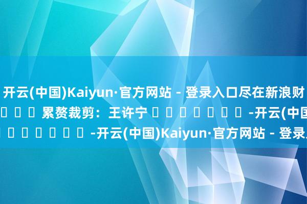 开云(中国)Kaiyun·官方网站 - 登录入口尽在新浪财经APP            						累赘裁剪：王许宁 							-开云(中国)Kaiyun·官方网站 - 登录入口