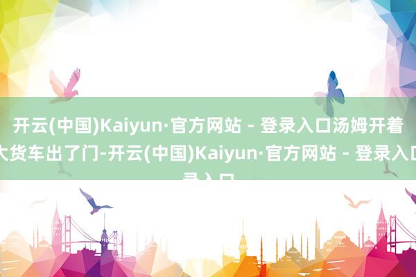 开云(中国)Kaiyun·官方网站 - 登录入口汤姆开着大货车出了门-开云(中国)Kaiyun·官方网站 - 登录入口