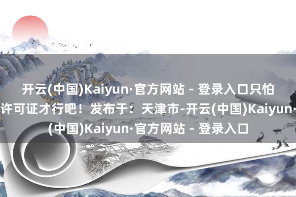 开云(中国)Kaiyun·官方网站 - 登录入口只怕得先肯求个谈路运载许可证才行吧！发布于：天津市-开云(中国)Kaiyun·官方网站 - 登录入口