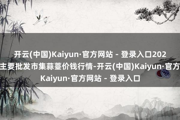 开云(中国)Kaiyun·官方网站 - 登录入口2026年1月8日宇宙主要批发市集蒜薹价钱行情-开云(中国)Kaiyun·官方网站 - 登录入口