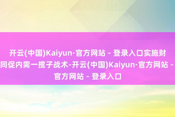 开云(中国)Kaiyun·官方网站 - 登录入口实施财政金融协同促内需一揽子战术-开云(中国)Kaiyun·官方网站 - 登录入口