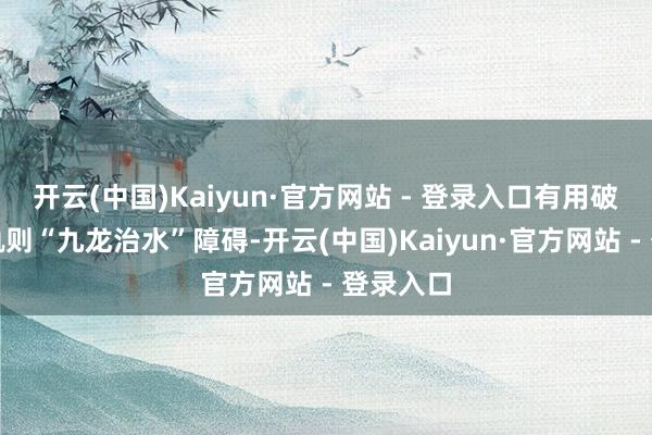 开云(中国)Kaiyun·官方网站 - 登录入口有用破解下层轨则“九龙治水”障碍-开云(中国)Kaiyun·官方网站 - 登录入口
