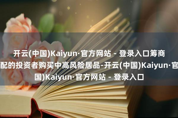 开云(中国)Kaiyun·官方网站 - 登录入口筹商风险承受才略不匹配的投资者购买中高风险居品-开云(中国)Kaiyun·官方网站 - 登录入口