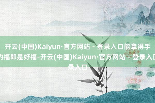 开云(中国)Kaiyun·官方网站 - 登录入口能拿得手的福即是好福-开云(中国)Kaiyun·官方网站 - 登录入口