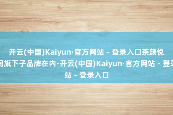 开云(中国)Kaiyun·官方网站 - 登录入口茶颜悦色连同旗下子品牌在内-开云(中国)Kaiyun·官方网站 - 登录入口