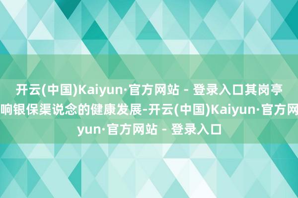 开云(中国)Kaiyun·官方网站 - 登录入口其岗亭范例性径直影响银保渠说念的健康发展-开云(中国)Kaiyun·官方网站 - 登录入口